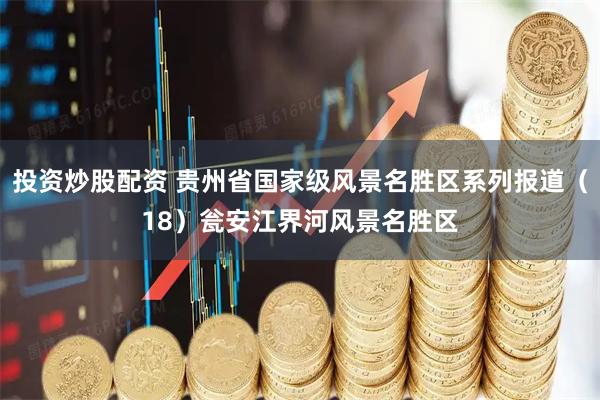 投资炒股配资 贵州省国家级风景名胜区系列报道（18）瓮安江界河风景名胜区
