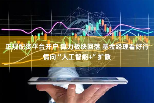 正规配资平台开户 算力板块回落 基金经理看好行情向“人工智能+”扩散