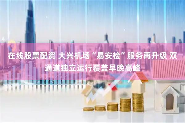 在线股票配资 大兴机场“易安检”服务再升级 双通道独立运行覆盖早晚高峰
