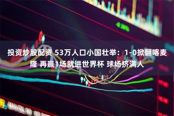投资炒股配资 53万人口小国壮举：1-0掀翻喀麦隆 再赢1场就进世界杯 球场挤满人