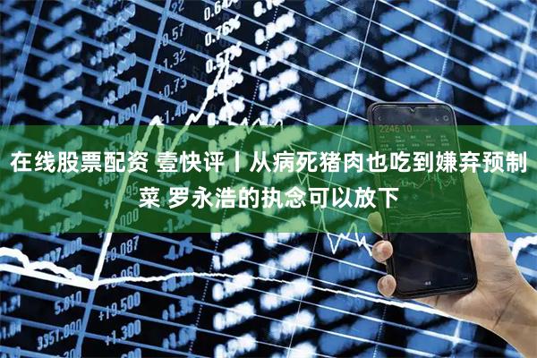 在线股票配资 壹快评丨从病死猪肉也吃到嫌弃预制菜 罗永浩的执念可以放下