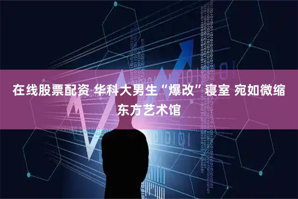在线股票配资 华科大男生“爆改”寝室 宛如微缩东方艺术馆