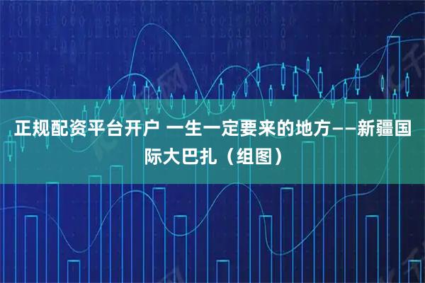 正规配资平台开户 一生一定要来的地方——新疆国际大巴扎（组图）