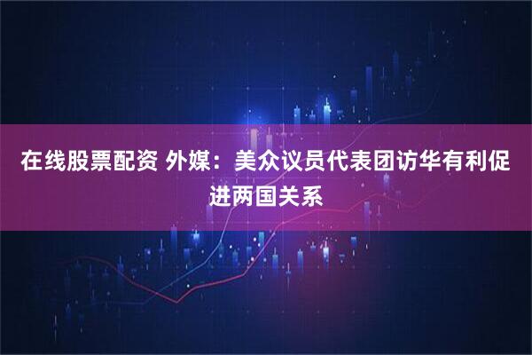 在线股票配资 外媒：美众议员代表团访华有利促进两国关系