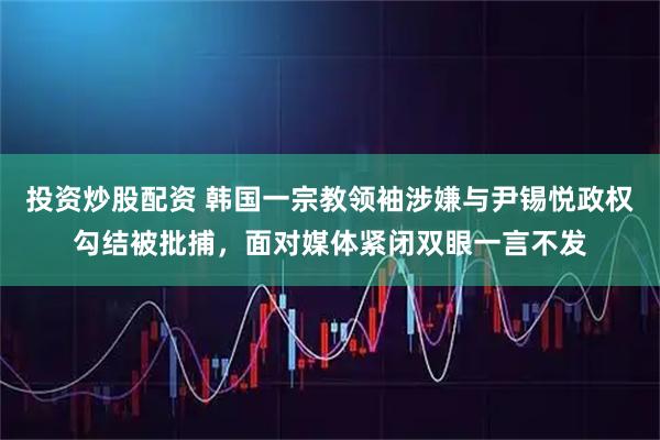 投资炒股配资 韩国一宗教领袖涉嫌与尹锡悦政权勾结被批捕，面对媒体紧闭双眼一言不发
