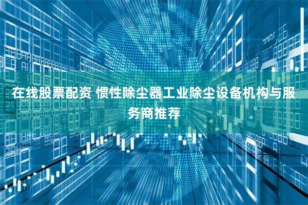 在线股票配资 惯性除尘器工业除尘设备机构与服务商推荐