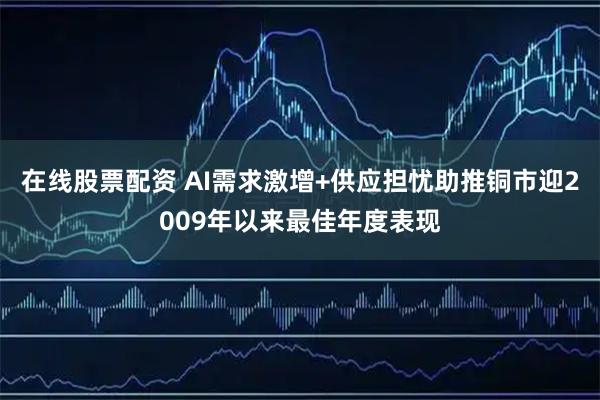 在线股票配资 AI需求激增+供应担忧助推铜市迎2009年以来最佳年度表现