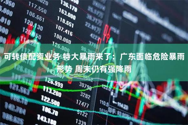 可转债配资业务 特大暴雨来了：广东面临危险暴雨形势 周末仍有强降雨