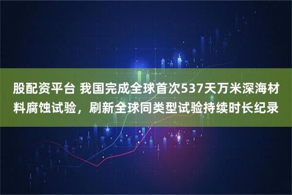 股配资平台 我国完成全球首次537天万米深海材料腐蚀试验，刷新全球同类型试验持续时长纪录