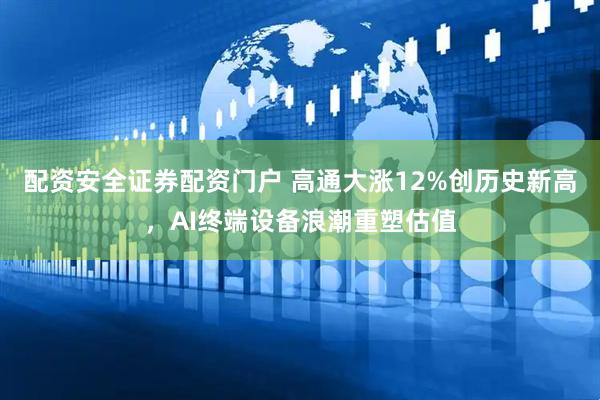 配资安全证券配资门户 高通大涨12%创历史新高，AI终端设备浪潮重塑估值